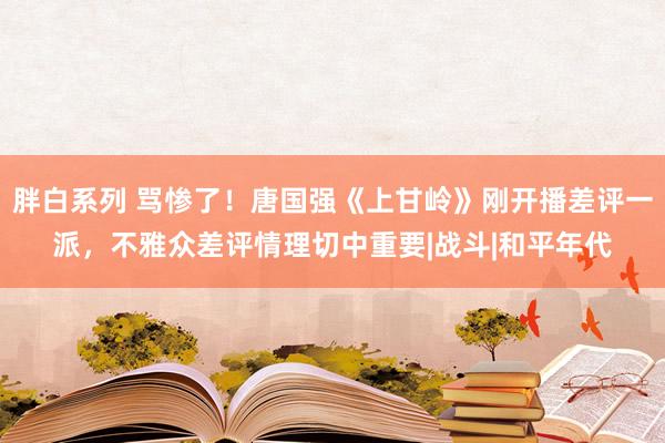 胖白系列 骂惨了！唐国强《上甘岭》刚开播差评一派，不雅众差评情理切中重要|战斗|和平年代