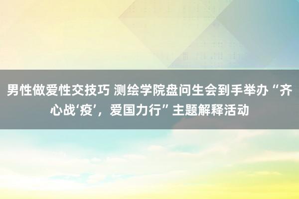 男性做爱性交技巧 测绘学院盘问生会到手举办“齐心战‘疫’，爱国力行”主题解释活动