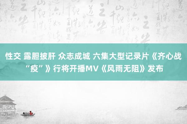 性交 露胆披肝 众志成城 六集大型记录片《齐心战“疫”》行将开播　MV《风雨无阻》发布