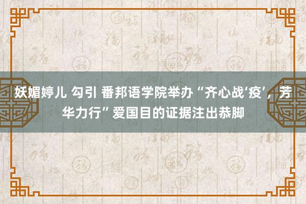 妖媚婷儿 勾引 番邦语学院举办“齐心战‘疫’，芳华力行”爱国目的证据注出恭脚