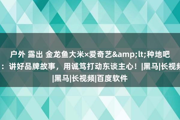 户外 露出 金龙鱼大米×爱奇艺&lt;种地吧&gt;：讲好品牌故事，用诚笃打动东谈主心！|黑马|长视频|百度软件