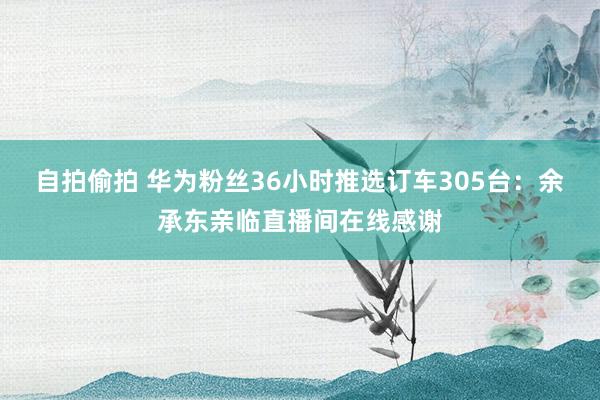 自拍偷拍 华为粉丝36小时推选订车305台：余承东亲临直播间在线感谢