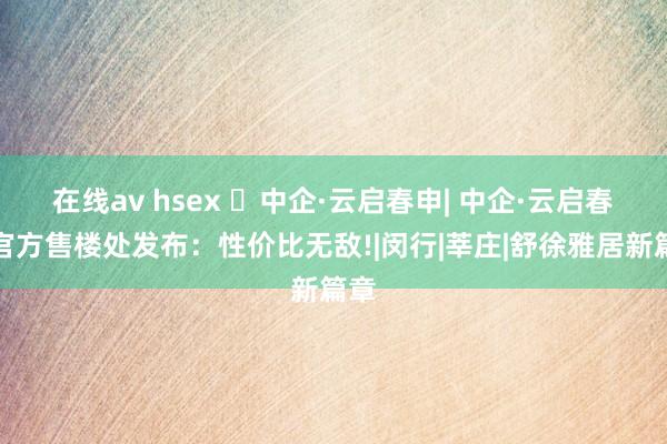 在线av hsex ◈中企·云启春申| 中企·云启春申官方售楼处发布：性价比无敌!|闵行|莘庄|舒徐雅居新篇章