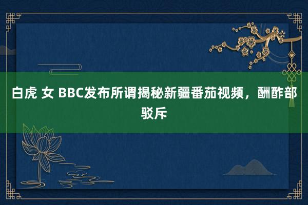 白虎 女 BBC发布所谓揭秘新疆番茄视频，酬酢部驳斥