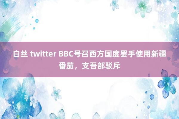白丝 twitter BBC号召西方国度罢手使用新疆番茄，支吾部驳斥