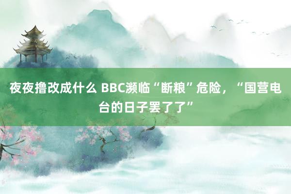 夜夜撸改成什么 BBC濒临“断粮”危险，“国营电台的日子罢了了”